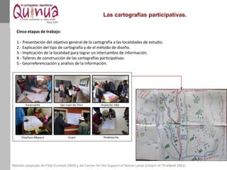 Las cartografías participativas.
Método adaptado de FIDA (Corbett 2009) y del Center for the Support of Native Lands (Chapin et Threlkeld 2001)
Cinco etapas de trabajo:
1.- Presentación del objetivo general de la cartografía a las localidades de estudio.
2.- Explicación del tipo de cartografía y de el método de diseño.
3.- Implicación de la localidad para lograr un intercambio de información.
4.- Talleres de construcción de las cartografías participativas.
5.- Georreferenciación y análisis de la información.
 