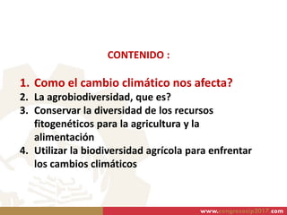 CONTENIDO :
1. Como el cambio climático nos afecta?
2. La agrobiodiversidad, que es?
3. Conservar la diversidad de los recursos
fitogenéticos para la agricultura y la
alimentación
4. Utilizar la biodiversidad agrícola para enfrentar
los cambios climáticos
www.congresocip2017.com
 