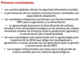 • Los cambios globales afectan la seguridad alimentaria mundial.
• La permanencia de los cambios necesitan buscar variedades con
capacidad de adaptación.
• Las variedades campesinas constituyen una fuente dinámica de
RRFF para la agricultura y la alimentación.
• La agroecología promueve la diversificación de cultivos.
Introducir más racionalidad ecológica en los sistemas de cultivos
necesitará cambiar las fronteras entre la producción [agrícola] y
la conservación [de la biodiversidad].
• Un nuevo paradigma está apareciendo con la agroecología para
la gestión de los RFAA que obliga los investigadores y
agrónomos a nuevas alianzas con los agricultores para la gestión
y conservación de los RRFF.
• Los arreglos institucionales son claves para el desarrollo de
nuevas semillas para los sistemas agroecológicos.
Primeras conclusiones
 