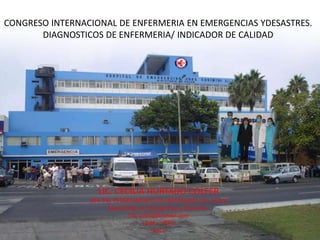 CONGRESO INTERNACIONAL DE ENFERMERIA EN EMERGENCIAS YDESASTRES.
       DIAGNOSTICOS DE ENFERMERIA/ INDICADOR DE CALIDAD




                    LIC. CECILIA HURTADO COLFER
                 JEFA DEL DEPARTAMENTO DE ENFERMERIA DEL HEJCU
                        Especialista en Emergencias y Desastres.
                                Chc 2701@hotmail.com
                                      LIMA – PERU
                                          2012
 