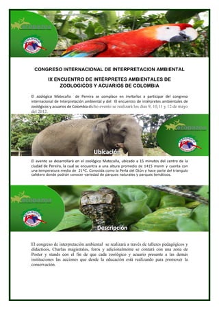 CONGRESO INTERNACIONAL DE INTERPRETACION AMBIENTAL

            IX ENCUENTRO DE INTÉRPRETES AMBIENTALES DE
                 ZOOLOGICOS Y ACUARIOS DE COLOMBIA

El zoològico Matecaña de Pereira se complace en invitarlos a participar del congreso
internacional de Interpretación ambiental y del IX encuentro de intérpretes ambientales de
zoológicos y acuarios de Colombia dicho evento se realizará los días 9, 10,11 y 12 de mayo
del 2012.




                                   Ubiicaciión
                                   Ub cac ón
El evento se desarrollará en el zoológico Matecaña, ubicado a 15 minutos del centro de la
ciudad de Pereira, la cual se encuentra a una altura promedio de 1415 msnm y cuenta con
una temperatura media de 21ºC. Conocida como la Perla del Otún y hace parte del triangulo
cafetero donde podrán conocer variedad de parques naturales y parques temáticos.




                                     Descriipciión
                                     Descr pc ón

El congreso de interpretación ambiental se realizará a través de talleres pedagógicos y
didácticos, Charlas magistrales, foros y adicionalmente se contará con una zona de
Poster y stands con el fin de que cada zoológico y acuario presente a las demás
instituciones las acciones que desde la educación está realizando para promover la
conservación.
 