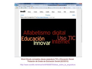 http://www.wordle.net/show/wrdl/4808879/Ideas_sobre_la_asignatura
Word Clouds conceptos claves asignatura TIC y Educación Social.
Titulación de Grado de Educación Social (8/2/2012)
 