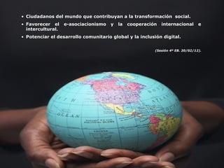 • Ciudadanos del mundo que contribuyan a la transformación social.
• Favorecer el e-asociacionismo y la cooperación internacional e
intercultural.
• Potenciar el desarrollo comunitario global y la inclusión digital.
(Sesión 4º EB. 20/02/12).
 