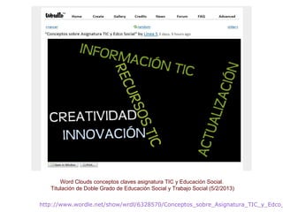http://www.wordle.net/show/wrdl/6328570/Conceptos_sobre_Asignatura_TIC_y_Edco_
Word Clouds conceptos claves asignatura TIC y Educación Social.
Titulación de Doble Grado de Educación Social y Trabajo Social (5/2/2013)
 