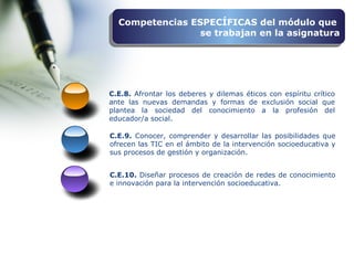 C.E.10. Diseñar procesos de creación de redes de conocimiento
e innovación para la intervención socioeducativa.
C.E.8. Afrontar los deberes y dilemas éticos con espíritu crítico
ante las nuevas demandas y formas de exclusión social que
plantea la sociedad del conocimiento a la profesión del
educador/a social.
C.E.9. Conocer, comprender y desarrollar las posibilidades que
ofrecen las TIC en el ámbito de la intervención socioeducativa y
sus procesos de gestión y organización.
Competencias ESPECÍFICAS del módulo que
se trabajan en la asignatura
Competencias ESPECÍFICAS del módulo que
se trabajan en la asignatura
 