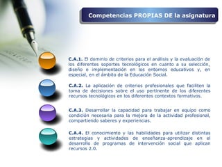 C.A.3. Desarrollar la capacidad para trabajar en equipo como
condición necesaria para la mejora de la actividad profesional,
compartiendo saberes y experiencias.
C.A.1. El dominio de criterios para el análisis y la evaluación de
los diferentes soportes tecnológicos en cuanto a su selección,
diseño e implementación en los entornos educativos y, en
especial, en el ámbito de la Educación Social.
C.A.2. La aplicación de criterios profesionales que faciliten la
toma de decisiones sobre el uso pertinente de los diferentes
recursos tecnológicos en los diferentes contextos formativos.
Competencias PROPIAS DE la asignaturaCompetencias PROPIAS DE la asignatura
C.A.4. El conocimiento y las habilidades para utilizar distintas
estrategias y actividades de enseñanza-aprendizaje en el
desarrollo de programas de intervención social que aplican
recursos 2.0.
 