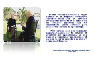 Eduard Punset entrevista a Roger
Schank en el programa divulgativo
científico redes 351 un conocido
investigador centrado en el estudio de
las ciencias cognitivas que ha
desarrollado varios sistemas para
mejorar las técnicas de aprendizaje.
Para Schank cree que “aprender
haciendo” puede ser la solución al
problema del aprendizaje... ya que
pueden proporcionar conocimiento al
alumno mientras aprende a su ritmo y
según sus intereses.
http://www.rtve.es/tve/b/redes2007/semanal/prg351
/index.html
 