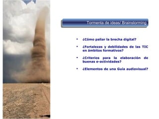  ¿Cómo paliar la brecha digital?
 ¿Fortalezas y debilidades de las TIC
en ámbitos formativos?
 ¿Criterios para la elaboración de
buenas e-actividades?
 ¿Elementos de una Guía audiovisual?
Tormenta de ideas/ BrainstormingTormenta de ideas/ Brainstorming
 