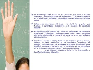 Metodología de la Asignatura
 La metodología está basada en los principios que rigen el modelo
integrador (socio-constructivista e investigador). Con especial énfasis
en el papel activo, autónomo e investigador del estudiante en la aldea
global.
 Utilizaremos estatregias didácticas y e-actividades grupales que
faciliten el aprendizaje colaborativo y la creación de colectivos
digitales.
 Potenciaremos una Actitud 2.0. entre los estudiantes de diferentes
titulaciones (nacionales/ internacionales) para crear materiales
educativos multimedia y compartir recursos en la red con software
abierto/gratuito.
 Las clases teóricas se acompañarán de dinámicas de grupos, charlas,
debates en clase, reflexiones de los estudiantes, exposición de
trabajos, visualizaciones de materiales educativos multimedia para
favorecer la reflexion instrospectiva, la implicación de los estudiantes
en su propio proceso de formación y promocionar/ ayudar
la participación ciudadana digital en la dinamización y
transformación socio-educativa.
 