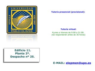 Tutoría presencial (provisional):
Jueves: 11:00 a 12:00
14:00 a 16:30
18:00 a 21:00
Tutoría virtual:
Lunes a Viernes de 9:00 a 21:00.
(Se responderán antes de 36 horas)
Edificio 11.
Planta 2º.
Despacho nº 25.
Edificio 11.
Planta 2º.
Despacho nº 25.
E-MAIL: elopmen@upo.es
 