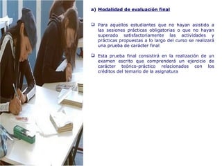 a) Modalidad de evaluación final
 Para aquellos estudiantes que no hayan asistido a
las sesiones prácticas obligatorias o que no hayan
superado satisfactoriamente las actividades y
prácticas propuestas a lo largo del curso se realizará
una prueba de carácter final
 Esta prueba final consistirá en la realización de un
examen escrito que comprenderá un ejercicio de
carácter teórico-práctico relacionados con los
créditos del temario de la asignatura
 