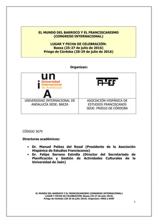 EL MUNDO DEL BARROCO Y EL FRANCISCANISMO (CONGRESO INTERNACIONAL)
LUGAR Y FECHA DE CELEBRACIÓN: Baeza (25-27 de julio 2016)
Priego de Córdoba (28-29 de julio 2016). Organizan: UNIA y AHEF
1
EL MUNDO DEL BARROCO Y EL FRANCISCANISMO
(CONGRESO INTERNACIONAL)
LUGAR Y FECHA DE CELEBRACIÓN:
Baeza (25-27 de julio de 2016)
Priego de Córdoba (28-29 de julio de 2016)
Organizan:
UNIVERSIDAD INTERNACIONAL DE
ANDALUCÍA SEDE: BAEZA
ASOCIACIÓN HISPÁNICA DE
ESTUDIOS FRANCISCANOS
SEDE: PRIEGO DE CÓRDOBA
CÓDIGO 3679
Directores académicos:
• Dr. Manuel Peláez del Rosal (Presidente de la Asociación
Hispánica de Estudios Franciscanos)
• Dr. Felipe Serrano Estrella (Director del Secretariado de
Planificación y Gestión de Actividades Culturales de la
Universidad de Jaén)
 