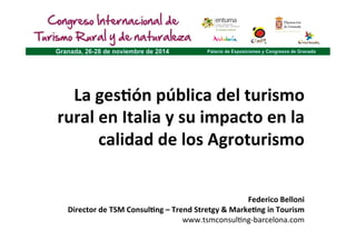 La 
ges'ón 
pública 
del 
turismo 
rural 
en 
Italia 
y 
su 
impacto 
en 
la 
calidad 
de 
los 
Agroturismo 
Federico 
Belloni 
Director 
de 
TSM 
Consul'ng 
– 
Trend 
Stretgy 
& 
Marke'ng 
in 
Tourism 
www.tsmconsul+ng-­‐barcelona.com 
 