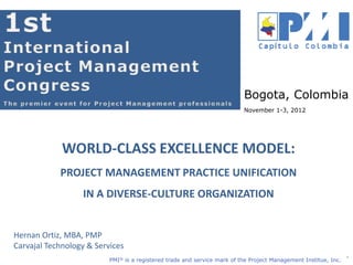 Nombre Conferencista
Empresa
PMI® is a registered trade and service mark of the Project Management Institue, Inc.
WORLD-CLASS EXCELLENCE MODEL:
PROJECT MANAGEMENT PRACTICE UNIFICATION
IN A DIVERSE-CULTURE ORGANIZATION
1
Hernan Ortiz, MBA, PMP
Carvajal Technology & Services
Bogota, Colombia
November 1-3, 2012
 