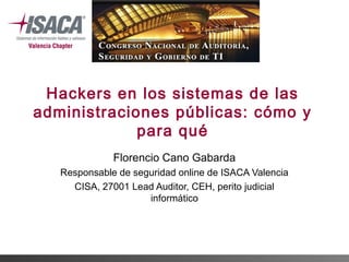 Hackers en los sistemas de las
administraciones públicas: cómo y
para qué
Florencio Cano Gabarda
Responsable de seguridad online de ISACA Valencia
CISA, 27001 Lead Auditor, CEH, perito judicial
informático

 