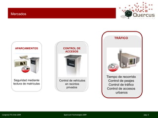 Congreso ITS Chile 2009 Quercus® Technologies 2009 pag. 6
APARCAMIENTOS
Seguridad mediante
lectura de matrículas
Mercados
TRÁFICO
Tiempo de recorrido
Control de peajes
Control de tráfico
Control de accesos
urbanos
CONTROL DE
ACCESOS
Control de vehículos
en recintos
privados
 