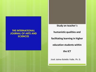 Study on teacher´s 
humanistic qualities and 
facilitating learning in higher 
education students within 
the ICT 
José Jaime Botello Valle, Ph. D. 
THE INTERNATIONAL 
JOURNAL OF ARTS AND 
SCIENCES 
 