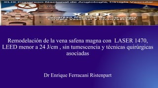 Remodelación de la vena safena magna con LASER 1470,
LEED menor a 24 J/cm , sin tumescencia y técnicas quirúrgicas
asociadas
Dr Enrique Ferracani Ristenpart
 