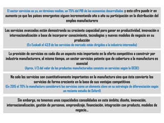 Los servicios avanzados están demostrando su creciente capacidad para ganar en productividad, innovación e
internacionalización a base de incorporar conocimiento, tecnologías y nuevos modelos de negocio en su
producción
(En Euskadi el 43,9 de los servicios de mercado están dirigidos a la industria intermedia)
La provisión de servicios es cada día un aspecto más importante en la oferta competitiva a construir por
industria manufacturera, al mismo tiempo, un sector servicios potente que de cobertura a la manufactura es
esencial
(Aprox. 1/3 del valor de los productos manufacturados consiste en servicios según la OCDE)
No solo los servicios son cuantitativamente importantes en la manufactura sino que ésta convierte los
servicios de forma creciente en la base de sus ventajas competitivas
(En 2015 el 70% la manufactura considerará los servicios como un elemento clave en su estrategia de diferenciación según
un reciente estudio de Oxford)
Sin embargo, no tenemos unas capacidades consolidadas en este ámbito; diseño, innovación,
internacionalización, gestión de personas, emprendizaje, financiación, integración con producto, modelos de
negocio…
El sector servicios es ya, en términos medios, un 75% del PIB de las economías desarrolladas y esta cifra puede ir en
aumento ya que los países emergentes siguen incrementando año a año su participación en la distribución del
empleo manufacturero
 