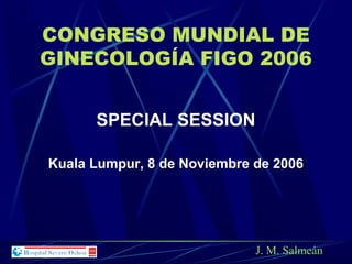 CONGRESO MUNDIAL DE
GINECOLOGÍA FIGO 2006
SPECIAL SESSION
Kuala Lumpur, 8 de Noviembre de 2006
J. M. Salmeán
 