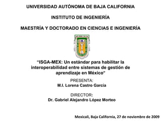 UNIVERSIDAD AUTÓNOMA DE BAJA CALIFORNIA INSTITUTO DE INGENIERÍA MAESTRÍA Y DOCTORADO EN CIENCIAS E INGENIERÍA PRESENTA: M.I. Lorena Castro García DIRECTOR : Dr. Gabriel Alejandro López Morteo “ ISGA-MEX: Un estándar para habilitar la interoperabilidad entre sistemas de gestión de aprendizaje en México ” Mexicali, Baja California, 27 de noviembre de 2009 