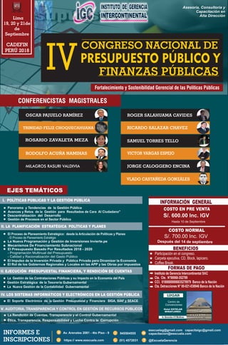 I. POLÍTICAS PÚBLICAS Y LA GESTIÓN PÚBLICA
II. LA PLANIFICACIÓN ESTRATÉGICA POLÍTICAS Y PLANES
III. EJECUCIÓN PRESUPUESTAL FINANCIERA, Y RENDICIÓN DE CUENTAS
IV. LOS SISTEMAS INFORMÁTICOS Y ELECTRÓNICOS EN LA GESTIÓN PÚBLICA
COSTO EN PRE VENTA
BENEFICIOS
INFORMACIÓN GENERAL
EJES TEMÁTICOS
Lima
19, 20 y 21de
de
Septiembre
CADEFIN
PERÚ 2018
CONGRESO NACIONAL DE
IV FINANZAS PÚBLICAS
PRESUPUESTO PÚBLICO Y
Fortalecimiento y Sostenibilidad Gerencial de las Políticas Públicas
Asesoría, Consultoría y
Capacitación en
Alta Dirección
Gestión de Procesos en el Sector Público
Descentralización del Desarrollo
Panorama y Tendencias de la Gestión Pública
Avances y Retos de la Gestión para Resultados de Cara Al Ciudadano"
V. AUDITORIA, TRANSPARENCIA Y CONTROL EN GESTIÓN DE RECURSOS PÚBLICOS
LUGAR
Centro de
Convenciones
Hasta 10 de Septiembre
Después del 14 de septiembre
(01) 4572031 f @EscuelaGerencia
945504555
esscuelag@gmail.com capacitaigc@gmail.com
capacitacion@esscuela.com
https:// www.esscuela.com
INFORMES E
INSCRIPCIONES
RODOLFO ACUÑA NAMIHAS
ROGER SALAHUAMA CAVIDES
RICARDO SALAZAR CHAVEZ
VICTOR VARGAS ESPEJO
SAMUEL TORRES TELLO
JORGE CALOGGERO ENCINA
OSCAR PAJUELO RAMÍREZ
ROSARIO ZAVALETA MEZA
TRINIDAD FELIZ CHOQUECAHUANA
VLADO CASTAÑEDA GONZÁLES
MILAGROS RASURI VALDIVIA
El Impulso de la Inversión Privada y Pública Privada para Dinamizar la Economía
El Rol de los Gobiernos Regionales y Locales en las APP y las Obras por impuestos
La Nueva Programación y Gestión de Inversiones Invierte.pe
El Proceso de Planeamiento Estratégico: desde la Articulación de Políticas y Planes
- El Proceso de Planeamiento Estratégio
Mecanismos De Financiamiento Subnacional
El Presupuesto Basado Por Resultados 2018 - 2020
- Programación Multinual del Presupuesto
- Calidad y Racionalización del Gasto Público
La Nueva Gestión de la Contabilidad Gubernamental
Gestión Estratégica de la Tesorería Gubernamental
La Gestión de las Contrataciones Públicas y su Impacto en la Economia del Pais
El Soporte Electrónico de la Gestión Presupuestal y Financiera SIGA, SIAF y SEACE
Ética, Transparencia, Responsabilidad y Lucha Contra la Corrupción
La Rendición de Cuentas, Transparencia y el Control Gubernamental
 