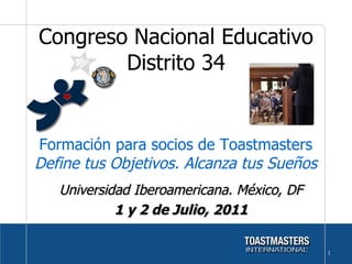 Universidad Iberoamericana. México, DF 1 y 2 de Julio, 2011 Congreso Nacional Educativo Distrito 34 Formación para socios de Toastmasters  Define tus Objetivos. Alcanza tus Sueños 