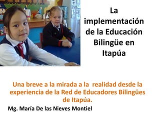La implementación de la Educación Bilingüe en Itapúa Una breve a la mirada a la  realidad desde la experiencia de la Red de Educadores Bilingües de Itapúa.  Mg. María De las Nieves Montiel 