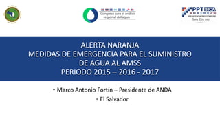 ALERTA NARANJA
MEDIDAS DE EMERGENCIA PARA EL SUMINISTRO
DE AGUA AL AMSS
PERIODO 2015 – 2016 - 2017
• Marco Antonio Fortín – Presidente de ANDA
• El Salvador
 