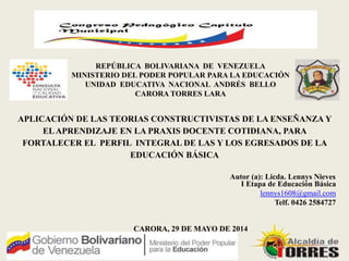 Autor (a): Licda. Lennys Nieves
CARORA, 29 DE MAYO DE 2014
REPÚBLICA BOLIVARIANA DE VENEZUELA
MINISTERIO DEL PODER POPULAR PARA LA EDUCACIÓN
UNIDAD EDUCATIVA NACIONAL ANDRÉS BELLO
CARORA TORRES LARA
APLICACIÓN DE LAS TEORIAS CONSTRUCTIVISTAS DE LA ENSEÑANZA Y
ELAPRENDIZAJE EN LA PRAXIS DOCENTE COTIDIANA, PARA
FORTALECER EL PERFIL INTEGRAL DE LAS Y LOS EGRESADOS DE LA
EDUCACIÓN BÁSICA
I Etapa de Educación Básica
lennys1608@gmail.com
Telf. 0426 2584727
 