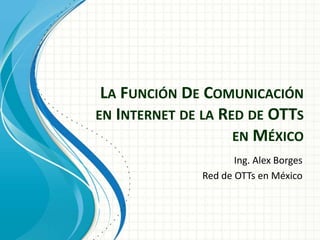 LA FUNCIÓN DE COMUNICACIÓN 
EN INTERNET DE LA RED DE OTTS 
EN MÉXICO 
Ing. Alex Borges 
Red de OTTs en México 
 
