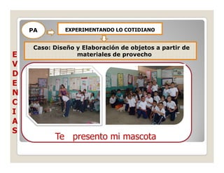 PA        EXPERIMENTANDO LO COTIDIANO


     Caso: Diseño y Elaboración de objetos a partir de
E                 materiales de provecho
V
D
E
N
C
I
A
S
           Te presento mi mascota
 