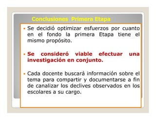 Conclusiones Primera Etapa
Se decidió optimizar esfuerzos por cuanto
en el fondo la primera Etapa tiene el
mismo propósito.

Se consideró viable efectuar          una
investigación en conjunto.

Cada docente buscará información sobre el
tema para compartir y documentarse a fin
de canalizar los declives observados en los
escolares a su cargo.
 