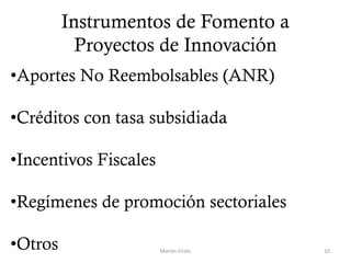 Instrumentos de Fomento a
Proyectos de Innovación
Martín Virdis 10
•Aportes No Reembolsables (ANR)
•Créditos con tasa subsidiada
•Incentivos Fiscales
•Regímenes de promoción sectoriales
•Otros
 
