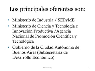 Los principales oferentes son:
• Ministerio de Industria / SEPyME
• Ministerio de Ciencia y Tecnología e
Innovación Productiva /Agencia
Nacional de Promoción Científica y
Tecnológica
• Gobierno de la Ciudad Autónoma de
Buenos Aires (Subsecretaría de
Desarrollo Económico)
Martín Virdis 12
 