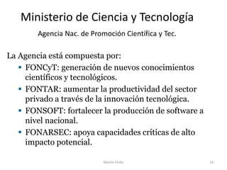 Ministerio de Ciencia y Tecnología
Agencia Nac. de Promoción Científica y Tec.
La Agencia está compuesta por:
 FONCyT: generación de nuevos conocimientos
científicos y tecnológicos.
 FONTAR: aumentar la productividad del sector
privado a través de la innovación tecnológica.
 FONSOFT: fortalecer la producción de software a
nivel nacional.
 FONARSEC: apoya capacidades críticas de alto
impacto potencial.
Martín Virdis 14
 