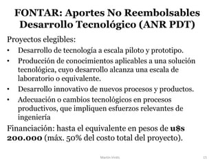 Proyectos elegibles:
• Desarrollo de tecnología a escala piloto y prototipo.
• Producción de conocimientos aplicables a una solución
tecnológica, cuyo desarrollo alcanza una escala de
laboratorio o equivalente.
• Desarrollo innovativo de nuevos procesos y productos.
• Adecuación o cambios tecnológicos en procesos
productivos, que impliquen esfuerzos relevantes de
ingeniería
Financiación: hasta el equivalente en pesos de u$s
200.000 (máx. 50% del costo total del proyecto).
FONTAR: Aportes No Reembolsables
Desarrollo Tecnológico (ANR PDT)
Martín Virdis 15
 