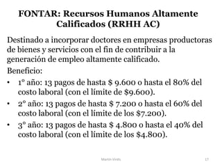 Destinado a incorporar doctores en empresas productoras
de bienes y servicios con el fin de contribuir a la
generación de empleo altamente calificado.
Beneficio:
• 1° año: 13 pagos de hasta $ 9.600 o hasta el 80% del
costo laboral (con el límite de $9.600).
• 2° año: 13 pagos de hasta $ 7.200 o hasta el 60% del
costo laboral (con el límite de los $7.200).
• 3° año: 13 pagos de hasta $ 4.800 o hasta el 40% del
costo laboral (con el límite de los $4.800).
FONTAR: Recursos Humanos Altamente
Calificados (RRHH AC)
Martín Virdis 17
 