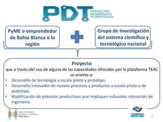 18
PyME o emprendedor
de Bahía Blanca o la
región
Grupo de Investigación
del sistema científico y
tecnológico nacional
Proyecto
que a través del uso de alguna de las capacidades ofrecidas por la plataforma TEAC
se oriente a:
• Desarrollo de tecnología a escala piloto y prototipo.
• Desarrollo innovador de nuevos procesos y productos a escala piloto o de
prototipo.
• Modificación de procesos productivos que impliquen esfuerzos relevantes de
ingeniería.
 