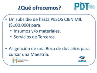 ¿Qué ofrecemos?
19
• Un subsidio de hasta PESOS CIEN MIL
($100.000) para:
• Insumos y/o materiales.
• Servicios de Terceros.
• Asignación de una Beca de dos años para
cursar una Maestría.
 