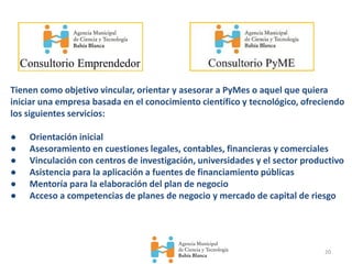 20
Tienen como objetivo vincular, orientar y asesorar a PyMes o aquel que quiera
iniciar una empresa basada en el conocimiento científico y tecnológico, ofreciendo
los siguientes servicios:
● Orientación inicial
● Asesoramiento en cuestiones legales, contables, financieras y comerciales
● Vinculación con centros de investigación, universidades y el sector productivo
● Asistencia para la aplicación a fuentes de financiamiento públicas
● Mentoría para la elaboración del plan de negocio
● Acceso a competencias de planes de negocio y mercado de capital de riesgo
 