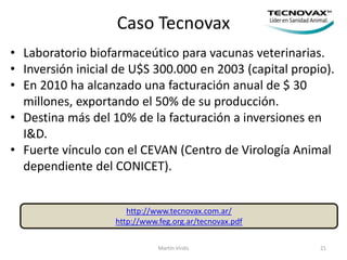 Caso Tecnovax
Martín Virdis 21
http://www.tecnovax.com.ar/
http://www.feg.org.ar/tecnovax.pdf
• Laboratorio biofarmaceútico para vacunas veterinarias.
• Inversión inicial de U$S 300.000 en 2003 (capital propio).
• En 2010 ha alcanzado una facturación anual de $ 30
millones, exportando el 50% de su producción.
• Destina más del 10% de la facturación a inversiones en
I&D.
• Fuerte vínculo con el CEVAN (Centro de Virología Animal
dependiente del CONICET).
 