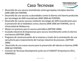 Caso Tecnovax
Martín Virdis 22
• Desarrollo de una vacuna recombinate contra garrapatas microplus bovinos
(ANR 2005 del FONTAR).
• Desarrollo de una vacuna a subunidades contra la diarrea viral bovina producida
por tecnología de ADN recombinate (ANR 2006 del FONTAR).
• Desarrollo de nuevas vacunas mediante tecnología de ADN recombinante para
la prevención de la hidatidosis ovina y bovina (ANR 2006 del FONTAR), con la
Universidad de Melbourne.
• Mejora en procesos para la vacuna antirrábica (SEPYME 2006).
• Escalado industrial de bioprocesos para vacuna recombinante contra la diarrea
viral bovina (SEPYME 2006).
• Programa de reestructuración de la empresa a través de la contratación de una
consultoría para mejoramiento del manejo industrial de procesos. (SEPYME
2006).
• Desarrollo de una nueva vacuna para la prevención del aborto en bovinos (ANR
2008 del FONTAR).
• Creación de Tecnovax Development junto con el CONICET (Empretecno 2011,
FONARSEC)
 
