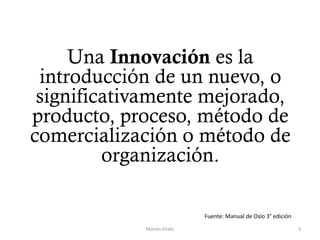 Una Innovación es la
introducción de un nuevo, o
significativamente mejorado,
producto, proceso, método de
comercialización o método de
organización.
Martín Virdis 3
Fuente: Manual de Oslo 3° edición
 