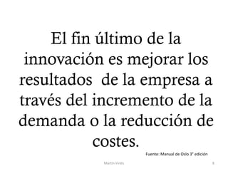 El fin último de la
innovación es mejorar los
resultados de la empresa a
través del incremento de la
demanda o la reducción de
costes.
Martín Virdis 8
Fuente: Manual de Oslo 3° edición
 