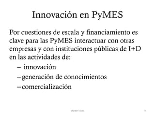 Innovación en PyMES
Por cuestiones de escala y financiamiento es
clave para las PyMES interactuar con otras
empresas y con instituciones públicas de I+D
en las actividades de:
– innovación
–generación de conocimientos
–comercialización
Martín Virdis 9
 