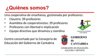 ¿Quiénes somos?
Una cooperativa de enseñanza, gestionada por profesores:
• Claustro: 39 profesores
• Asamblea de cooperativistas: 29 profesores
• Profesores con libertad e implicación
• Equipo directivo que dinamiza y coordina
Centro concertado por la Consejería de
Educación del Gobierno de Cantabria
 
