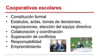 Cooperativas escolares
• Constitución formal
• Estatutos, actas, tomas de decisiones,
negociaciones, elección del equipo directivo
• Colaboración y coordinación
• Superación de conflictos
• Responsabilidad
• Emprendimiento
 
