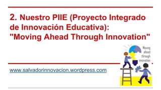 2. Nuestro PIIE (Proyecto Integrado
de Innovación Educativa):
"Moving Ahead Through Innovation"
www.salvadorinnovacion.wordpress.com
 