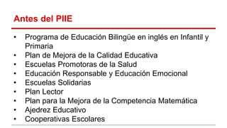 Antes del PIIE
• Programa de Educación Bilingüe en inglés en Infantil y
Primaria
• Plan de Mejora de la Calidad Educativa
• Escuelas Promotoras de la Salud
• Educación Responsable y Educación Emocional
• Escuelas Solidarias
• Plan Lector
• Plan para la Mejora de la Competencia Matemática
• Ajedrez Educativo
• Cooperativas Escolares
 